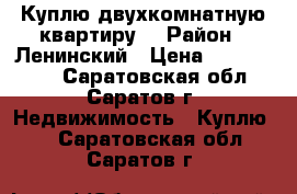 Куплю двухкомнатную квартиру. › Район ­ Ленинский › Цена ­ 1 800 000 - Саратовская обл., Саратов г. Недвижимость » Куплю   . Саратовская обл.,Саратов г.